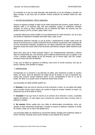 Apuntes de Técnica de Baloncesto.                                           TAFAD SERITIUM.


Un momento en el que se suele descuidar esta protección es en las entradas a canasta con
ligera ventaja, lo que hace que se pierdan muchas ocasiones de canastas fáciles por este
motivo.

4. ACCIÓN SECUNDARIA: TRIPLE AMENAZA.

Aunque ya sepamos proteger el balón de las malas intenciones del contrario, puede resultar un
esfuerzo inútil si no hacemos algo más que protegerlo, porque no podríamos conseguir
canastas. Por tanto se hacen necesarias, tras la recepción del balón, las acciones que nos
puedan conducir a tal fin, es decir: pasar, botar o tirar.

La posición idónea tras recibir el balón es la que llamaremos de "triple amenaza", por ser la que
nos pondrá en disposición inmediata para poder botar, pasar o tirar.

Normalmente habremos marcado un pie de pivote y mantendremos el balón sujeto entre las
manos de tal forma que un simple movimiento de las muñecas nos permita iniciar cualquiera de
los tres movimientos indicados, ayudados por una ligera inclinación del cuerpo hacia delante,
cargando el peso del cuerpo sobre el pie de pivote, permitiendo cualquier salida mediante el pie
libre.

Ahora bien, para que la "triple amenaza" llegue a ser verdaderamente importante y efectiva
debe ser exactamente eso: una amenaza, pues si sabemos positivamente que un jugador no va
a tirar o penetrar habrá dejado de ser tal amenaza, por lo menos triple, será una "simple"
amenaza mucho más fácil de defender.

O sea, que no basta ser agresivos en defensa, como tomo el mundo reconoce, sino que es
preciso, además, serlo también en ataque.

5. ARRANCADAS

Corresponden en su mecánica a las descritas sin balón, pero tendremos el balón en nuestro
poder, por tanto, serán de aplicación las reglas del pie de pivote, lo cual es importante por
cuanto para arrancar siempre debemos mover un pie, convirtiéndose el otro en un pie de
pivote. Por tanto no se puede mover el citado pie hasta iniciar el bote.

Las arrancadas con balón también podrán ser:

◤ Directas: El pie que inicia la marcha es el de la dirección a tomar. Es una salida más rápida
que la cruzada aunque menos segura, por cuanto el riesgo de cometer violación es mayor y la
protección que se da al balón es menor.

◤ Cruzadas: El pie que inicia la marcha es el contrario de la dirección a tomar, cruzándolo
delante del defensor. Es más segura que la directa por cuanto pone todo el cuerpo entre el
defensor y el balón.

◤ De reverso. Menos usadas pero muy útiles en determinadas circunstancias, como, por
ejemplo al estar fuertemente presionados. Consiste en superar al defensor mediante un pivote
de reverso y botar con la mano más alejada de él.

Las arrancadas deben ser explosivas lo cual permite obtener ventajas ante el defensor desde un
primer momento. Recordar que la acción siempre va por delante de la reacción.




Apuntes recopilados por: Esther Pérez García de Villegas                                       6
 