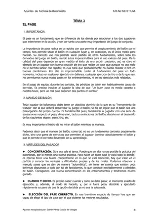 Apuntes de Técnica de Baloncesto.                                           TAFAD SERITIUM.


                                                    TEMA 3
EL PASE

1. IMPORTANCIA

El pase es un fundamento que se diferencia de los demás por relacionar a los dos jugadores
que intervienen en la acción, y ser por tanto una parte muy importante del juego de conjunto.

La importancia de pase radica en la rapidez con que permite el desplazamiento del balón por el
campo. Nos permite situar el balón en cualquier lugar y, en ocasiones, es el único medio para
hacerlo. Su correcto uso nos permite sacar partido de otros fundamentos, sobre todo los
derivados del juego sin balón, siendo éstos imprescindibles para el uso exitoso del pase. De la
calidad del pase depende en gran medida el éxito de una acción posterior; así, es claro el
ejemplo de un jugador con buena posición de tiro que recibe un pase que aunque no sea malo
no le permita lanzar con rapidez, lo cual hará que probablemente no pueda realizar el tiro en
buenas condiciones. Por ello es imprescindible cuidar el fundamento del pase en todo
momento, incluso en cualquier ejercicio sin defensa, cualquier ejercicio de tiro o de lo que sea.
No permitamos nunca malos pases en los entrenamientos, ni en los ejercicios más relajados.

En el juego de equipo, durante los partidos, las pérdidas de balón son habitualmente causa de
derrotas. Es preciso inculcar al jugador la idea de que "Un buen pase es media canasta a
nuestro favor, pero un mal pase suponen dos puntos en contra"

2. MANEJO DE BALÓN

Todo jugador de baloncesto debe tener un absoluto dominio de la que es su "herramienta de
trabajo" con la que deberá desarrollar su juego: el balón. Se ha de lograr que el balón sea una
prolongación del propio cuerpo. Es fundamental pues, familiarizar al jugador con una serie de
sensaciones respecto al peso, dimensión, tacto y evoluciones del balón, decisivo en el desarrollo
de las siguientes etapas: pase, tiro, etc.

Es muy importante el hecho de no mirar el balón mientras se maneja.

Podemos decir que el manejo del balón, como tal, no es un fundamento concreto propiamente
dicho, sino una gama de ejercicios que permiten al jugador dominar absolutamente el balón y
que le permite el correcto desarrollo de su aprendizaje.

3. VIRTUDES DEL PASADOR

► CONCENTRACIÓN. Otra vez sale el tema. Puede que sin ella no sea posible la práctica del
baloncesto, por lo menos una buena práctica. Para hacer un buen pase (y para todo lo demás)
es preciso tener una buena concentración en lo que se está haciendo, hay que estar en el
partido y conocer las ventajas y dificultades propias y de los rivales. Podemos observar a
menudo pases que se dan de manera "automática", sin tener en cuenta que existen unos
defensas dispuestos a todo con tal de fastidiarnos, lo que conduce inevitablemente a pérdidas
de balón. Consigamos una buena concentración en los entrenamientos y tendremos mucho
ganado.

► CUANDO Y COMO. Es preciso saber cuando y como se debe pasar, el momento exacto de
ejecución, y, además, el modo de hacerlo, y, por si fuera poco, decidirlo y ejecutarlo
rápidamente so pena de que la opción decidida ya no sea la adecuada.

► ELECCIÓN DEL PASE CORRECTO. En ese brevísimo espacio de tiempo hay que ser
capaz de elegir el tipo de pase con el que obtener los mejores resultados.



Apuntes recopilados por: Esther Pérez García de Villegas                                       8
 