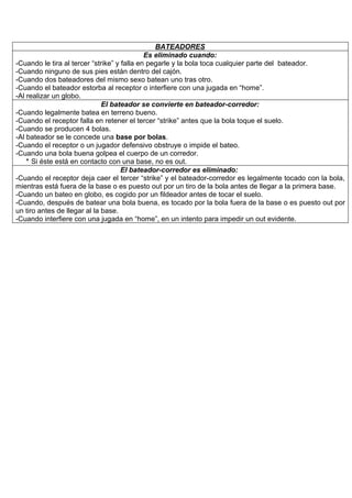 BATEADORES
                                             Es eliminado cuando:
-Cuando le tira al tercer “strike” y falla en pegarle y la bola toca cualquier parte del bateador.
-Cuando ninguno de sus pies están dentro del cajón.
-Cuando dos bateadores del mismo sexo batean uno tras otro.
-Cuando el bateador estorba al receptor o interfiere con una jugada en “home”.
-Al realizar un globo.
                              El bateador se convierte en bateador-corredor:
-Cuando legalmente batea en terreno bueno.
-Cuando el receptor falla en retener el tercer “strike” antes que la bola toque el suelo.
-Cuando se producen 4 bolas.
-Al bateador se le concede una base por bolas.
-Cuando el receptor o un jugador defensivo obstruye o impide el bateo.
-Cuando una bola buena golpea el cuerpo de un corredor.
    ‫ ٭‬Si éste está en contacto con una base, no es out.
                                     El bateador-corredor es eliminado:
-Cuando el receptor deja caer el tercer “strike” y el bateador-corredor es legalmente tocado con la bola,
mientras está fuera de la base o es puesto out por un tiro de la bola antes de llegar a la primera base.
-Cuando un bateo en globo, es cogido por un fildeador antes de tocar el suelo.
-Cuando, después de batear una bola buena, es tocado por la bola fuera de la base o es puesto out por
un tiro antes de llegar al la base.
-Cuando interfiere con una jugada en “home”, en un intento para impedir un out evidente.
 