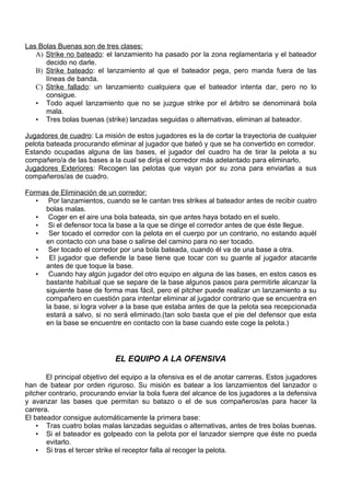 Las Bolas Buenas son de tres clases:
   A) Strike no bateado: el lanzamiento ha pasado por la zona reglamentaria y el bateador
      decido no darle.
   B) Strike bateado: el lanzamiento al que el bateador pega, pero manda fuera de las
      líneas de banda.
   C) Strike fallado: un lanzamiento cualquiera que el bateador intenta dar, pero no lo
      consigue.
   • Todo aquel lanzamiento que no se juzgue strike por el árbitro se denominará bola
      mala.
   • Tres bolas buenas (strike) lanzadas seguidas o alternativas, eliminan al bateador.

Jugadores de cuadro: La misión de estos jugadores es la de cortar la trayectoria de cualquier
pelota bateada procurando eliminar al jugador que bateó y que se ha convertido en corredor.
Estando ocupadas alguna de las bases, el jugador del cuadro ha de tirar la pelota a su
compañero/a de las bases a la cual se dirija el corredor más adelantado para eliminarlo.
Jugadores Exteriores: Recogen las pelotas que vayan por su zona para enviarlas a sus
compañeros/as de cuadro.

Formas de Eliminación de un corredor:
   • Por lanzamientos, cuando se le cantan tres strikes al bateador antes de recibir cuatro
     bolas malas.
   • Coger en el aire una bola bateada, sin que antes haya botado en el suelo.
   • Si el defensor toca la base a la que se dirige el corredor antes de que éste llegue.
   • Ser tocado el corredor con la pelota en el cuerpo por un contrario, no estando aquél
     en contacto con una base o salirse del camino para no ser tocado.
   • Ser tocado el corredor por una bola bateada, cuando él va de una base a otra.
   •  El jugador que defiende la base tiene que tocar con su guante al jugador atacante
     antes de que toque la base.
   • Cuando hay algún jugador del otro equipo en alguna de las bases, en estos casos es
     bastante habitual que se separe de la base algunos pasos para permitirle alcanzar la
     siguiente base de forma mas fácil, pero el pitcher puede realizar un lanzamiento a su
     compañero en cuestión para intentar eliminar al jugador contrario que se encuentra en
     la base, si logra volver a la base que estaba antes de que la pelota sea recepcionada
     estará a salvo, si no será eliminado.(tan solo basta que el pie del defensor que esta
     en la base se encuentre en contacto con la base cuando este coge la pelota.)




                             EL EQUIPO A LA OFENSIVA

       El principal objetivo del equipo a la ofensiva es el de anotar carreras. Estos jugadores
han de batear por orden riguroso. Su misión es batear a los lanzamientos del lanzador o
pitcher contrario, procurando enviar la bola fuera del alcance de los jugadores a la defensiva
y avanzar las bases que permitan su batazo o el de sus compañeros/as para hacer la
carrera.
El bateador consigue automáticamente la primera base:
    • Tras cuatro bolas malas lanzadas seguidas o alternativas, antes de tres bolas buenas.
    • Si el bateador es golpeado con la pelota por el lanzador siempre que éste no pueda
       evitarlo.
    • Si tras el tercer strike el receptor falla al recoger la pelota.
 