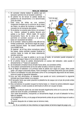 REGLAS BÁSICAS
1. El corredor intenta batear la pelota que el
    lanzador (pitcher) tira al receptor (catcher).
2. El pitcher ha de lanzar la pelota desde la
    plataforma de lanzamiento a la denominada
    zona de strike.
3. Esta zona de strike es una ventana
    imaginaria limitada por la anchura de la base
    de meta y la altura de hombros y rodillas del
    corredor en el momento del golpeo.
4. Si el pitcher no acierta esta zona y el corredor
    no intenta golpear la pelota, llevará una
    pelota a su favor BOLA (ball). El cuarto
    lanzamiento fuera de la zona de strike
    permitirá al corredor avanzar a la primera
    base sin necesidad de batear.
5. Si el corredor batea la pelota más allá de los
    límites posteriores del terreno legal de juego,
    puede recorrer todas las bases obteniendo
    una HOME RUN.
    Si delante de él hay otros corredores sobre
    las bases, éstos también pueden finalizar la
    carrera hasta la meta de base obteniendo
    sendas carreras.
6. Si el catcher no coge la pelota o se le cae al suelo, el corredor puede empezar a
    correr y conseguir base si no le cortan la carrera.
7. Si el pitcher lanza la pelota directamente al cuerpo del bateador, este puede ir
    directamente a 1ª base sin oposición.
8. Si el bateador al batear lanza el bate hacia atrás, se considera strike.
9. Tras batear correctamente se ha de soltar el bate e iniciar la carrera.
10.Si al llegar el bateador a la primera base la pelota aun sigue en juego, éste puede
    optar por seguir avanzado bases. Para conseguir una base ésta tiene que ser pisada.
11.Tanto si el bateador ha sido eliminado como si ha conseguido alguna/as de las bases,
    entra en juego el siguiente bateador.
12.Una vez tres eliminados, el bateador que queda en turno comenzará la siguiente
    entrada que toque batear a su equipo.
13.El lanzador tiene que estar pisando la plataforma de saque con el pie de pivote antes
    de soltar la bola.
14. Dos corredores no pueden ocupar la misma base; si inician la carrera deberán seguir
    hacia delante, si esto sucede es eliminado el ultimo en ocupar la base.
15. Strike:
    -Cuando cualquier parte de una bola lanzada legalmente entra en la zona de “strike”,
    antes de tocar el suelo y el bateador no le tira.
    -Por cada lanzamiento, incluyendo un lanzamiento ilegal, al cual el bateador le tira y
    falla en pegarle.
    -Si el bateador le tira y no le pega al lanzamiento antes de que la bola toque el suelo o
    el “home”.
    -Cuando después de un bateo cae en terreno malo.
16.Out:
        A) Si un corredor en tres intentos no logra batear al terreno legal de juego una
 