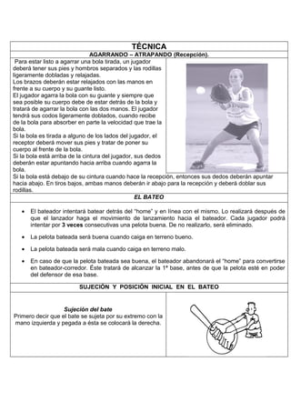 TÉCNICA
                                AGARRANDO – ATRAPANDO (Recepción).
 Para estar listo a agarrar una bola tirada, un jugador
deberá tener sus pies y hombros separados y las rodillas
ligeramente dobladas y relajadas.
Los brazos deberán estar relajados con las manos en
frente a su cuerpo y su guante listo.
El jugador agarra la bola con su guante y siempre que
sea posible su cuerpo debe de estar detrás de la bola y
tratará de agarrar la bola con las dos manos. El jugador
tendrá sus codos ligeramente doblados, cuando recibe
de la bola para absorber en parte la velocidad que trae la
bola.
Si la bola es tirada a alguno de los lados del jugador, el
receptor deberá mover sus pies y tratar de poner su
cuerpo al frente de la bola.
Si la bola está arriba de la cintura del jugador, sus dedos
deberán estar apuntando hacia arriba cuando agarra la
bola.
Si la bola está debajo de su cintura cuando hace la recepción, entonces sus dedos deberán apuntar
hacia abajo. En tiros bajos, ambas manos deberán ir abajo para la recepción y deberá doblar sus
rodillas.
                                                  EL BATEO

   •   El bateador intentará batear detrás del “home” y en línea con el mismo. Lo realizará después de
       que el lanzador haga el movimiento de lanzamiento hacia el bateador. Cada jugador podrá
       intentar por 3 veces consecutivas una pelota buena. De no realizarlo, será eliminado.

   •   La pelota bateada será buena cuando caiga en terreno bueno.

   •   La pelota bateada será mala cuando caiga en terreno malo.

   •   En caso de que la pelota bateada sea buena, el bateador abandonará el “home” para convertirse
       en bateador-corredor. Éste tratará de alcanzar la 1ª base, antes de que la pelota esté en poder
       del defensor de esa base.

                         SUJECIÓN Y POSICIÓN INICIAL EN EL BATEO


                   Sujeción del bate
Primero decir que el bate se sujeta por su extremo con la
mano izquierda y pegada a ésta se colocará la derecha.
 