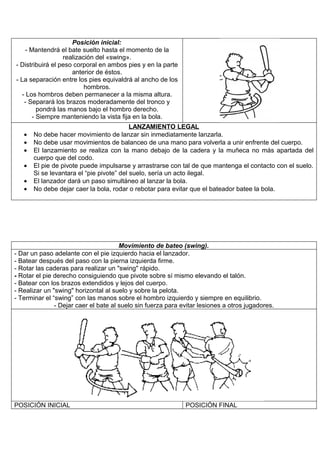 Posición inicial:
     - Mantendrá el bate suelto hasta el momento de la
                   realización del «swing».
- Distribuirá el peso corporal en ambos pies y en la parte
                      anterior de éstos.
- La separación entre los pies equivaldrá al ancho de los
                           hombros.
   - Los hombros deben permanecer a la misma altura.
    - Separará los brazos moderadamente del tronco y
          pondrá las manos bajo el hombro derecho.
        - Siempre manteniendo la vista fija en la bola.
                                           LANZAMIENTO LEGAL
   •   No debe hacer movimiento de lanzar sin inmediatamente lanzarla.
   •   No debe usar movimientos de balanceo de una mano para volverla a unir enfrente del cuerpo.
   •   El lanzamiento se realiza con la mano debajo de la cadera y la muñeca no más apartada del
       cuerpo que del codo.
   •   El pie de pivote puede impulsarse y arrastrarse con tal de que mantenga el contacto con el suelo.
       Si se levantara el “pie pivote” del suelo, sería un acto ilegal.
   •   El lanzador dará un paso simultáneo al lanzar la bola.
   •   No debe dejar caer la bola, rodar o rebotar para evitar que el bateador batee la bola.




                                       Movimiento de bateo (swing).
- Dar un paso adelante con el pie izquierdo hacia el lanzador.
- Batear después del paso con la pierna izquierda firme.
- Rotar las caderas para realizar un "swing" rápido.
- Rotar el pie derecho consiguiendo que pivote sobre sí mismo elevando el talón.
- Batear con los brazos extendidos y lejos del cuerpo.
- Realizar un "swing" horizontal al suelo y sobre la pelota.
- Terminar el “swing” con las manos sobre el hombro izquierdo y siempre en equilibrio.
               - Dejar caer el bate al suelo sin fuerza para evitar lesiones a otros jugadores.




POSICIÓN INICIAL                                              POSICIÓN FINAL
 