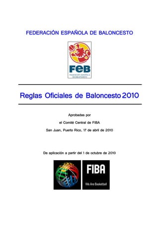 FEDERACIÓN ESPAÑOLA DE BALONCESTO




Reglas Oficiales de Baloncesto 2010
                      Aprobadas por
                el Comité Central de FIBA
       San Juan, Puerto Rico, 17 de abril de 2010




      De aplicación a partir del 1 de octubre de 2010
 