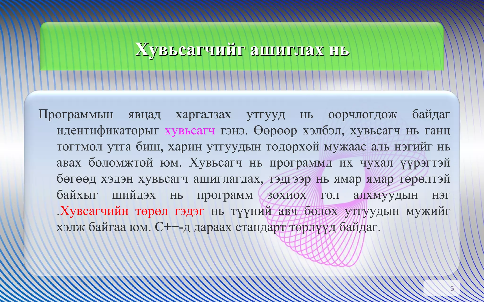 Хувьсагчийг ашиглах нь Программын явцад харгалзах утгууд нь өөрчлөгдөж байдаг идентификаторыг  хувьсагч  гэнэ. Өөрөөр хэлбэл, хувьсагч нь ганц тогтмол утга биш, харин утгуудын тодорхой мужаас аль нэгийг нь авах боломжтой юм. Хувьсагч нь программд их чухал үүрэгтэй бөгөөд хэдэн хувьсагч ашиглагдах, тэдгээр нь ямар ямар төрөлтэй байхыг шийдэх нь программ зохиох гол алхмуудын нэг . Хувсагчийн төрөл гэдэг  нь түүний авч болох утгуудын мужийг хэлж байгаа юм. С++-д дараах стандарт төрлүүд байдаг. 
