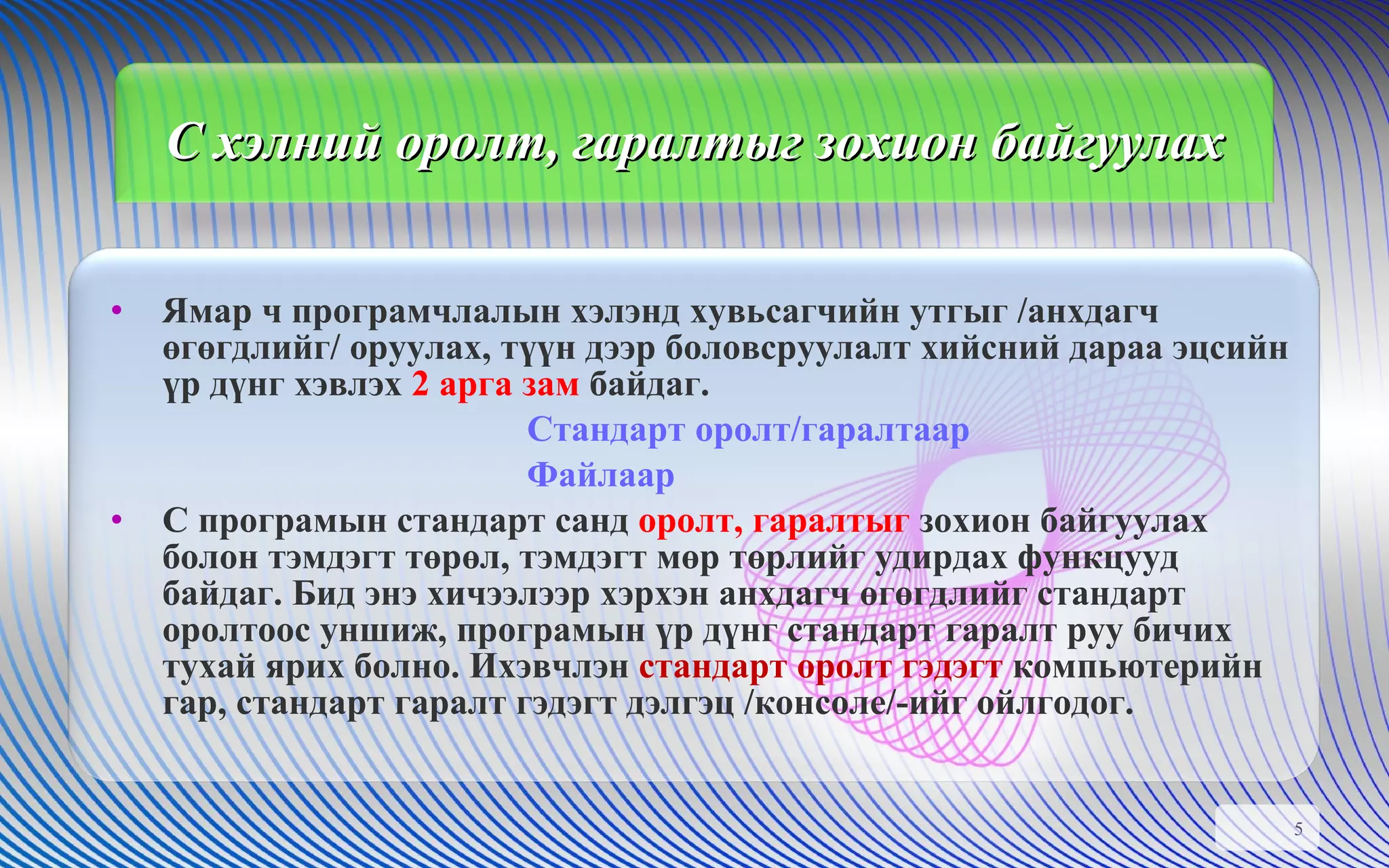C  хэлний оролт, гаралтыг зохион байгуулах Ямар ч програмчлалын хэлэнд хувьсагчийн утгыг /анхдагч өгөгдлийг/ оруулах, түүн дээр боловсруулалт хийсний дараа эцсийн үр дүнг хэвлэх  2 арга зам  байдаг.  Стандарт оролт/гаралтаар Файлаар С програмын стандарт санд  оролт, гаралтыг  зохион байгуулах болон тэмдэгт төрөл, тэмдэгт мөр төрлийг удирдах функцууд байдаг. Бид энэ хичээлээр хэрхэн анхдагч өгөгдлийг стандарт оролтоос уншиж, програмын үр дүнг стандарт гаралт руу бичих тухай ярих болно. Ихэвчлэн  стандарт оролт гэдэгт  компьютерийн гар, стандарт гаралт гэдэгт дэлгэц /консоле/-ийг ойлгодог.  