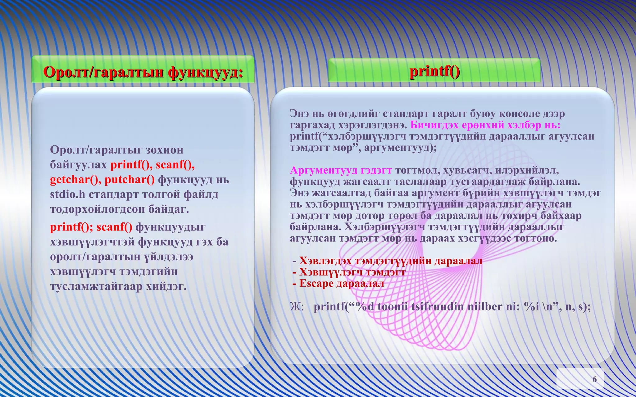 Оролт/гаралтын   функцууд: Оролт/гаралтыг зохион байгуулах  printf(), scanf(), getchar(), putchar()  функцууд нь stdio.h стандарт толгой файлд тодорхойлогдсон байдаг.  printf(); scanf()  функцуудыг хэвшүүлэгчтэй функцууд гэх ба оролт/гаралтын үйлдэлээ хэвшүүлэгч тэмдэгийн тусламжтайгаар хийдэг.  printf() Энэ нь өгөгдлийг стандарт гаралт буюу консоле дээр гаргахад хэрэглэгдэнэ.  Бичигдэх ерөнхий хэлбэр нь: printf(“хэлбэршүүлэгч тэмдэгтүүдийн дарааллыг агуулсан тэмдэгт мөр”, аргументууд); Аргументууд гэдэгт  тогтмол, хувьсагч, илэрхийлэл, функцууд жагсаалт таслалаар тусгаардагдаж байрлана. Энэ жагсаалтад байгаа аргумент бүрийн хэвшүүлэгч тэмдэг нь хэлбэршүүлэгч тэмдэгтүүдийн дарааллыг агуулсан тэмдэгт мөр дотор төрөл ба дараалал нь тохирч байхаар байрлана. Хэлбэршүүлэгч тэмдэгтүүдийн дарааллыг агуулсан тэмдэгт мөр нь дараах хэсгүүдээс тогтоно.  -  Хэвлэгдэх тэмдэгтүүдийн дараалал - Хэвшүүлэгч тэмдэгт - Escape дараалал Ж:  printf(“%d toonii tsifruudin niilber ni: %i \n”, n, s); 