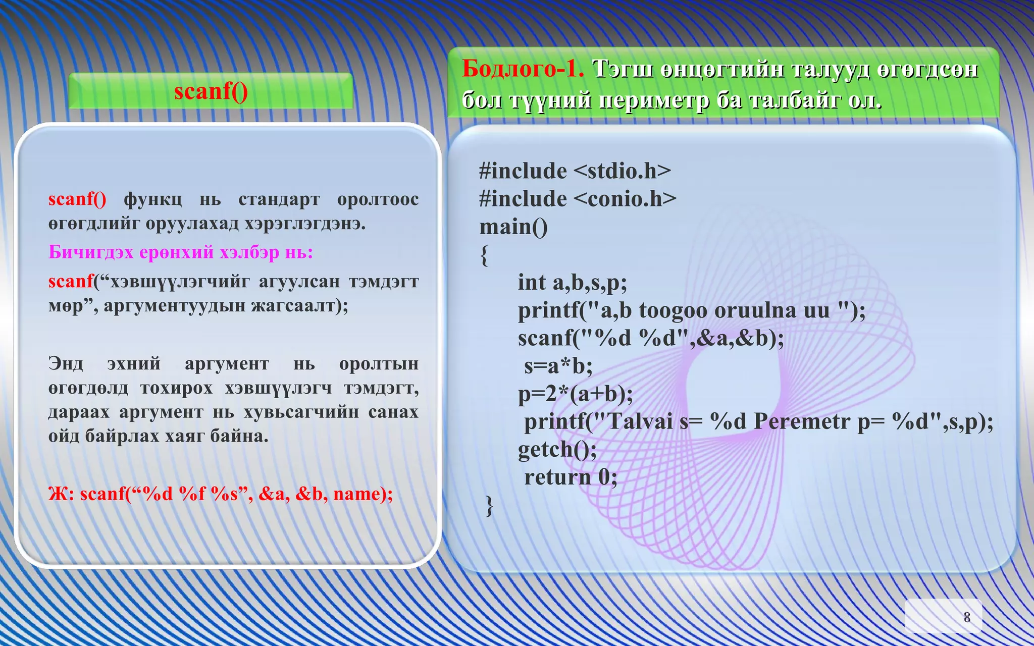 scanf() #include <stdio.h> #include <conio.h> main() { int a,b,s,p; printf("a,b toogoo oruulna uu "); scanf("%d %d",&a,&b);   s=a*b; p=2*(a+b);   printf("Talvai s= %d Peremetr p= %d",s,p); getch();   return 0; } scanf()  функц нь стандарт оролтоос өгөгдлийг оруулахад хэрэглэгдэнэ.  Бичигдэх ерөнхий хэлбэр нь:  scanf (“хэвшүүлэгчийг агуулсан тэмдэгт мөр”, аргументуудын жагсаалт);   Энд эхний аргумент нь оролтын өгөгдөлд тохирох хэвшүүлэгч тэмдэгт, дараах аргумент нь хувьсагчийн санах ойд байрлах хаяг байна.  Ж:  scanf(“%d %f %s”, &a, &b, name); Бодлого- 1 .  Тэгш өнцөгтийн талууд өгөгдсөн бол түүний периметр ба талбайг ол.  