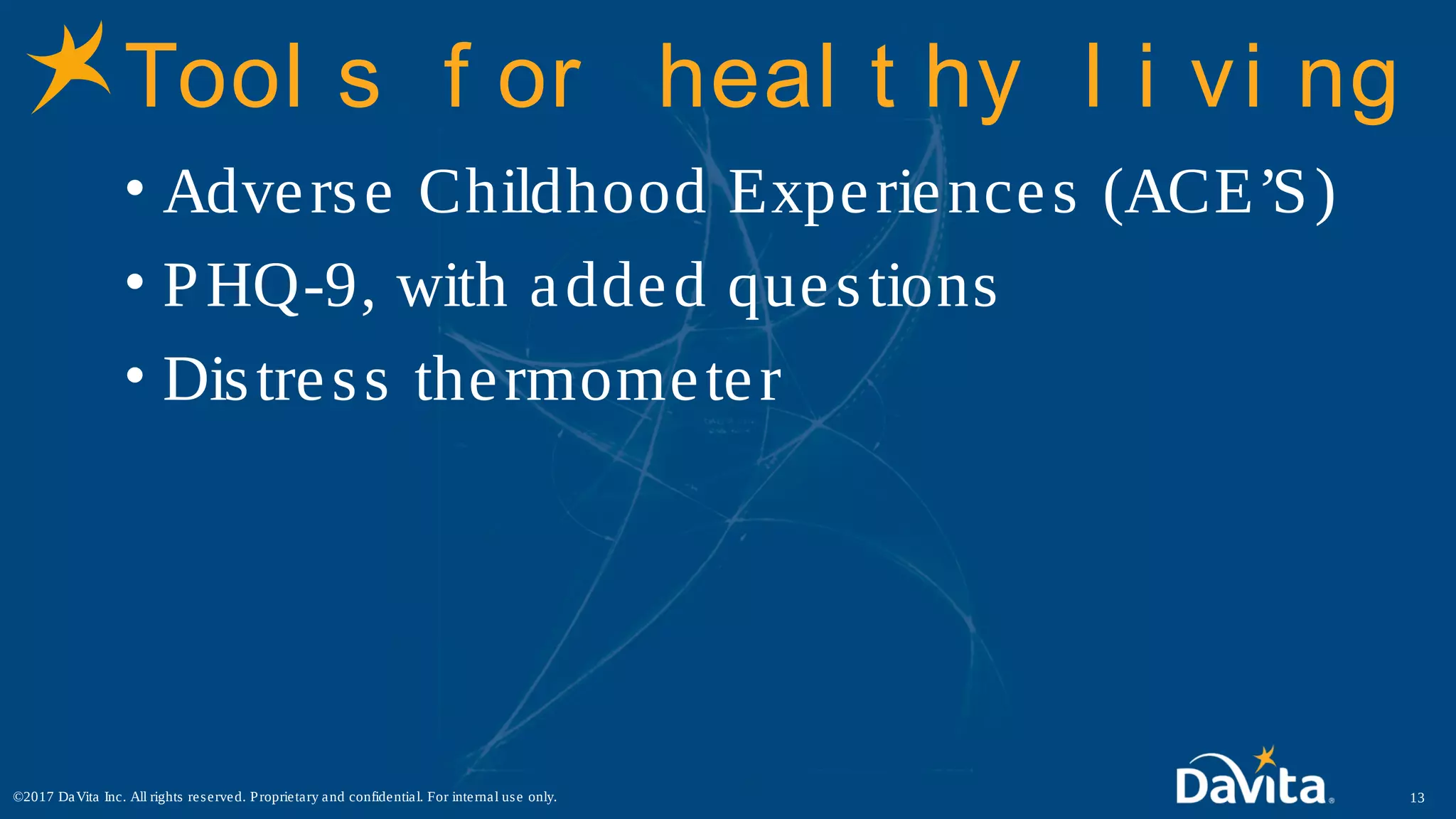 Tool s f or heal t hy l i vi ng
• Adverse Childhood Experiences (ACE’S)
• PHQ-9, with added questions
• Distress thermometer
13©2017 DaVita Inc. All rights reserved. Proprietary and confidential. For internal use only.
 