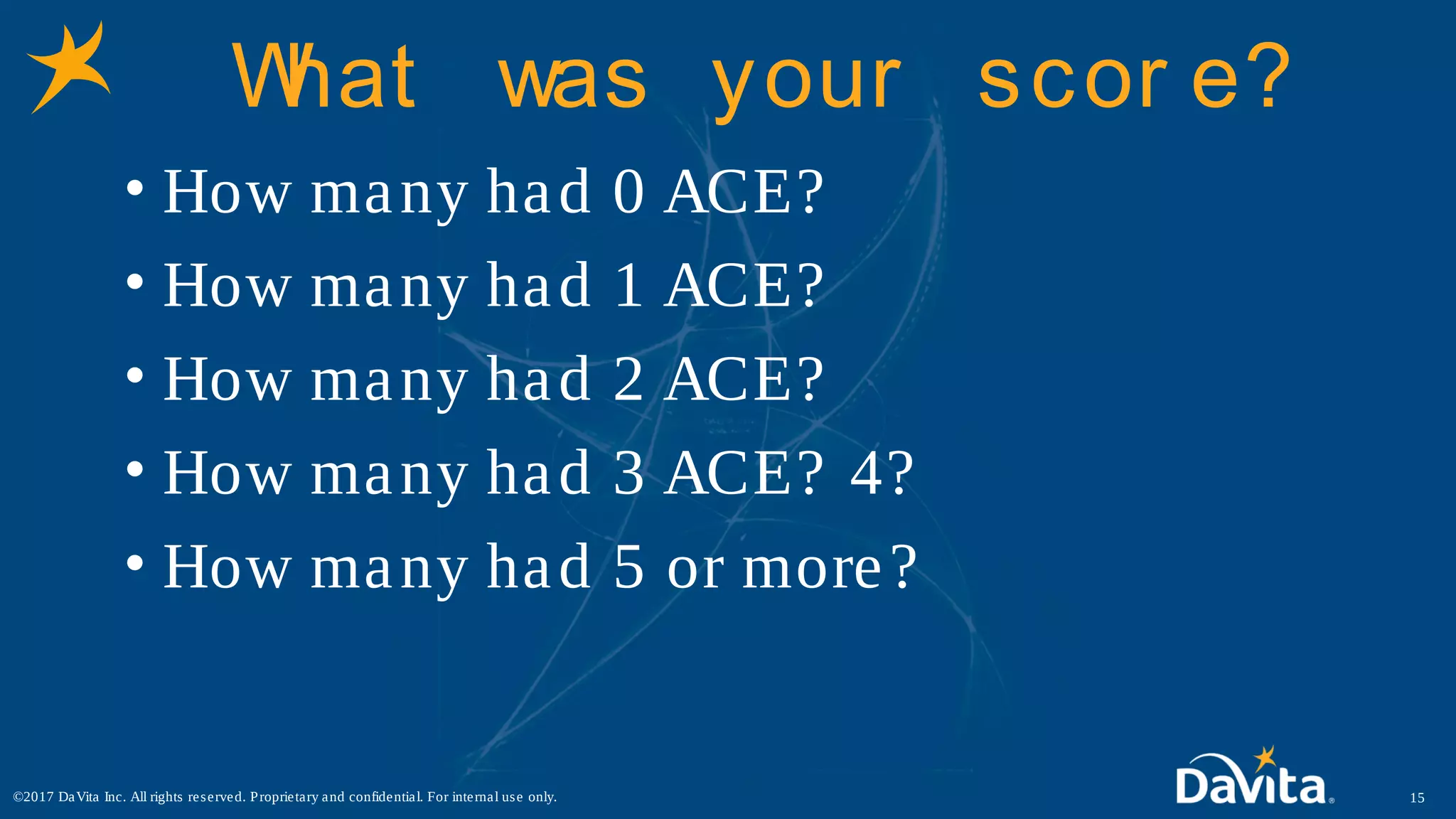 What was your scor e?
• How many had 0 ACE?
• How many had 1 ACE?
• How many had 2 ACE?
• How many had 3 ACE? 4?
• How many had 5 or more?
15©2017 DaVita Inc. All rights reserved. Proprietary and confidential. For internal use only.
 