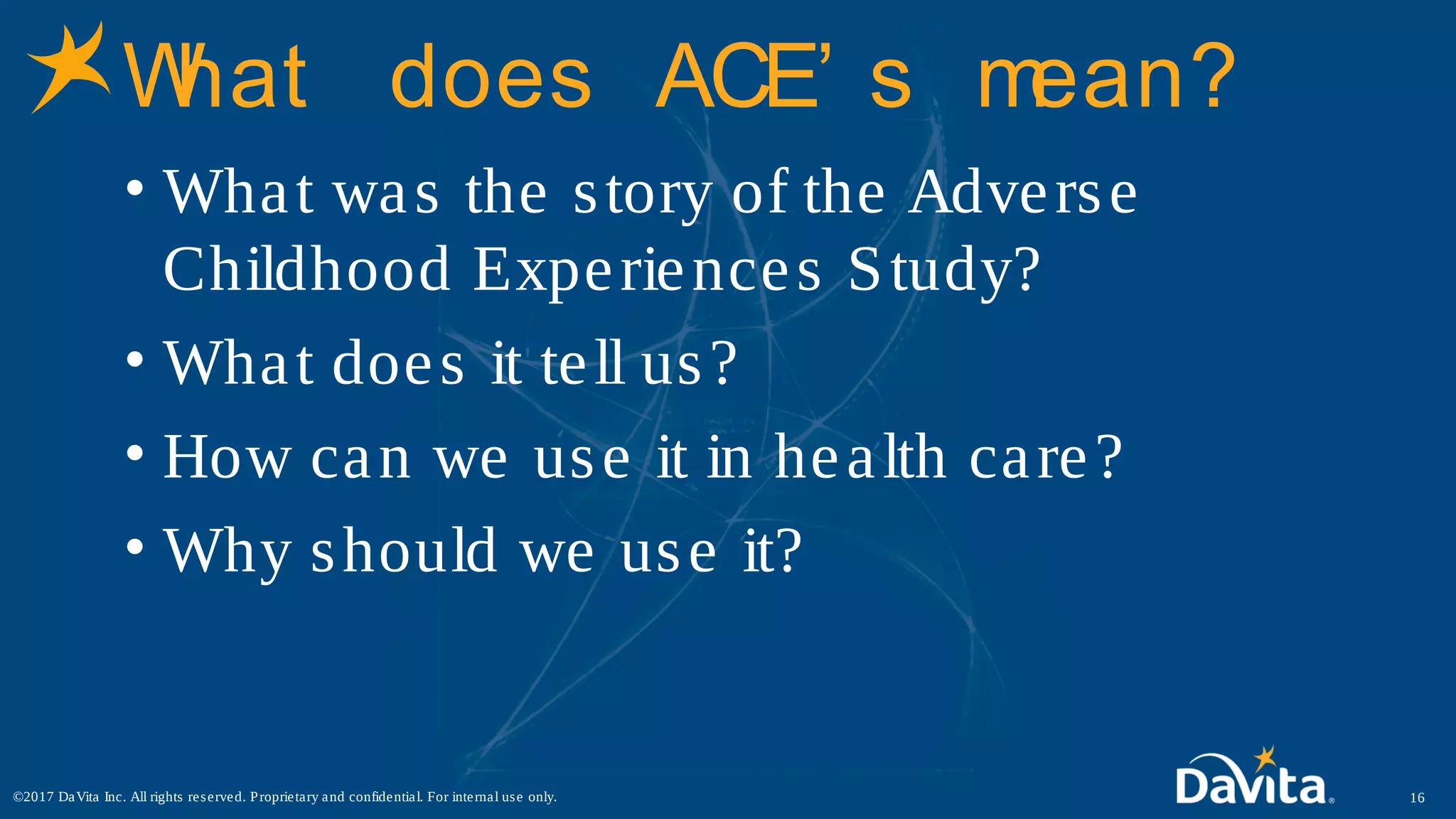 What does ACE’ s mean?
• What was the story of the Adverse
Childhood Experiences Study?
• What does it tell us?
• How can we use it in health care?
• Why should we use it?
16©2017 DaVita Inc. All rights reserved. Proprietary and confidential. For internal use only.
 