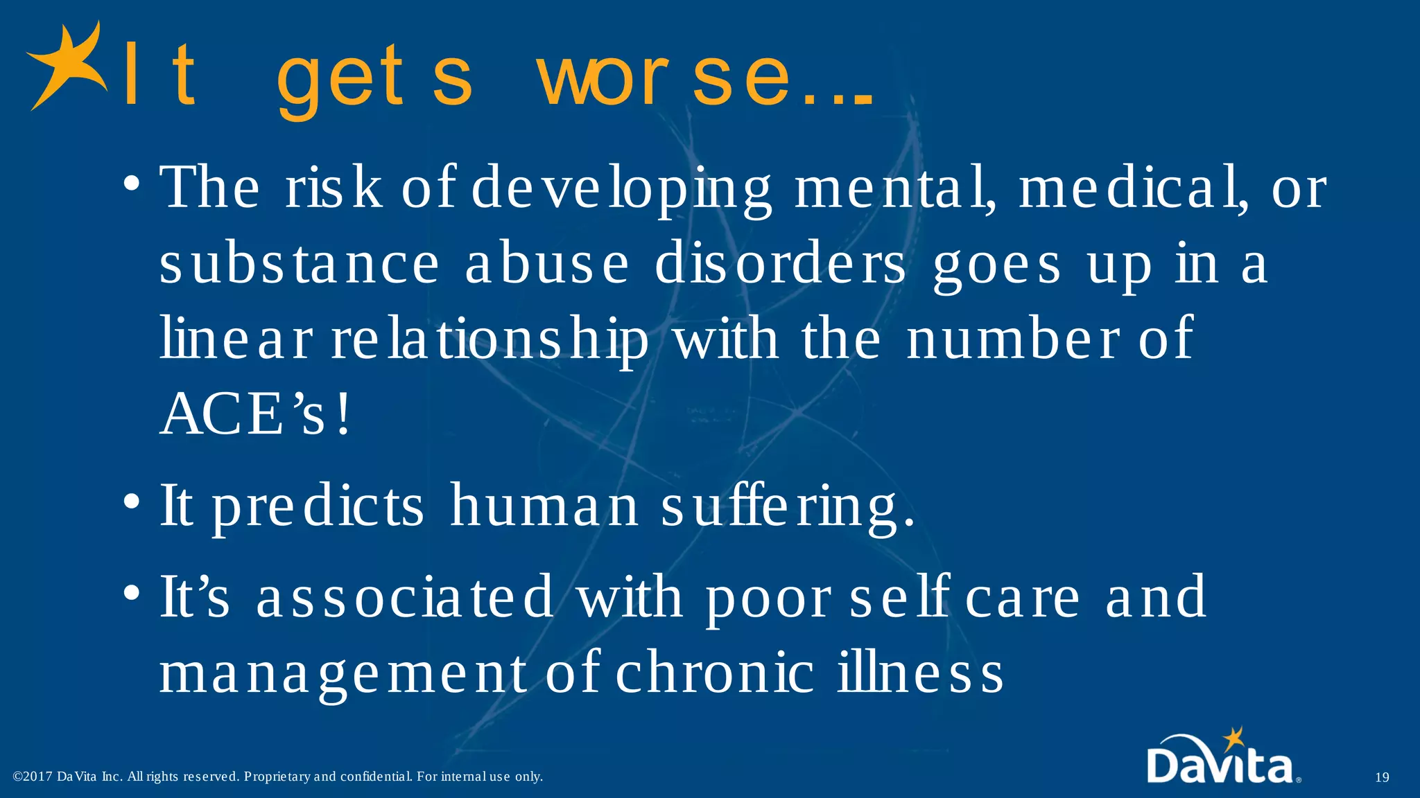I t get s wor se….
• The risk of developing mental, medical, or
substance abuse disorders goes up in a
linear relationship with the number of
ACE’s!
• It predicts human suffering.
• It’s associated with poor self care and
management of chronic illness
19©2017 DaVita Inc. All rights reserved. Proprietary and confidential. For internal use only.
 