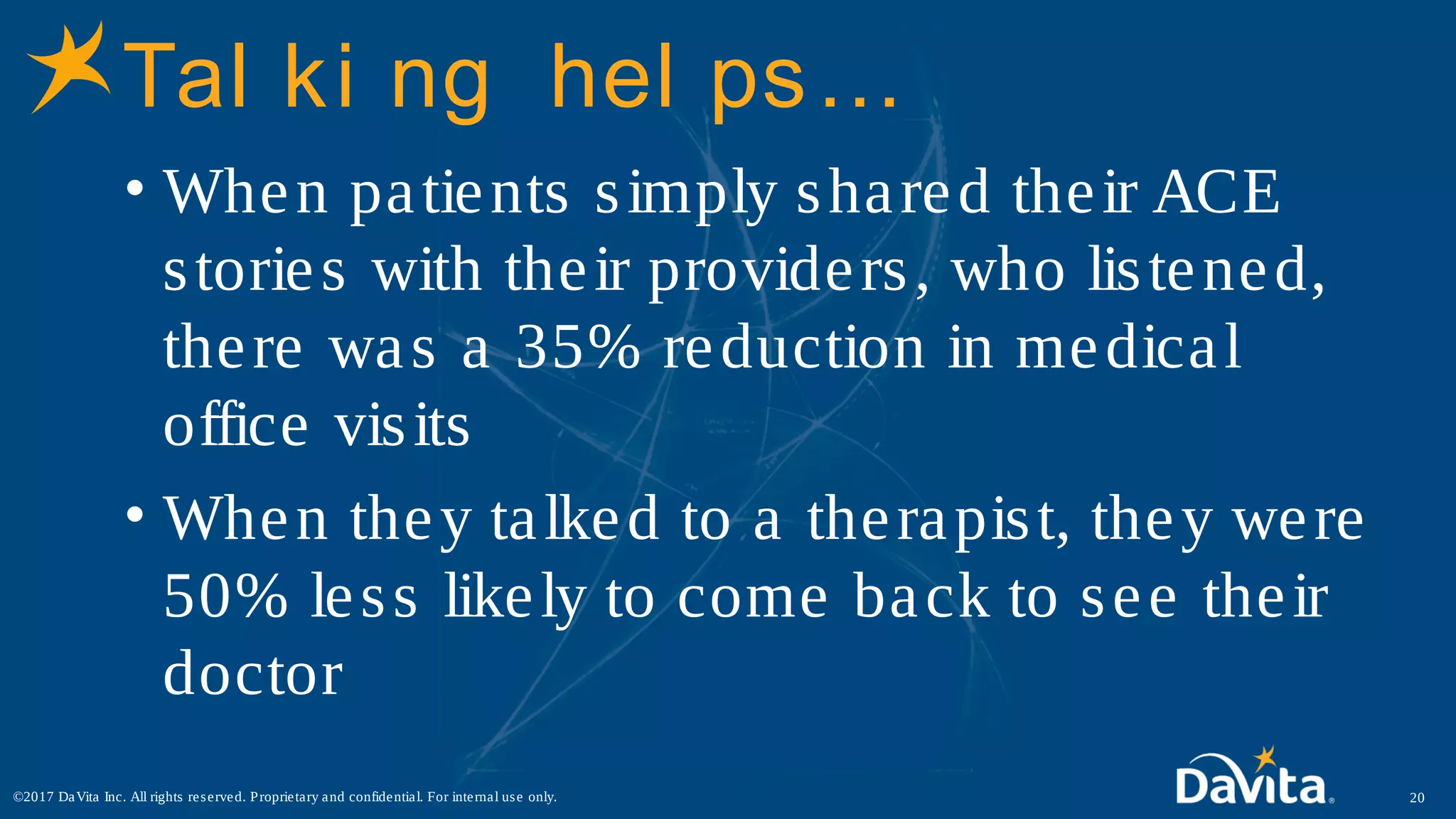 Tal ki ng hel ps…
• When patients simply shared their ACE
stories with their providers, who listened,
there was a 35% reduction in medical
office visits
• When they talked to a therapist, they were
50% less likely to come back to see their
doctor
20©2017 DaVita Inc. All rights reserved. Proprietary and confidential. For internal use only.
 