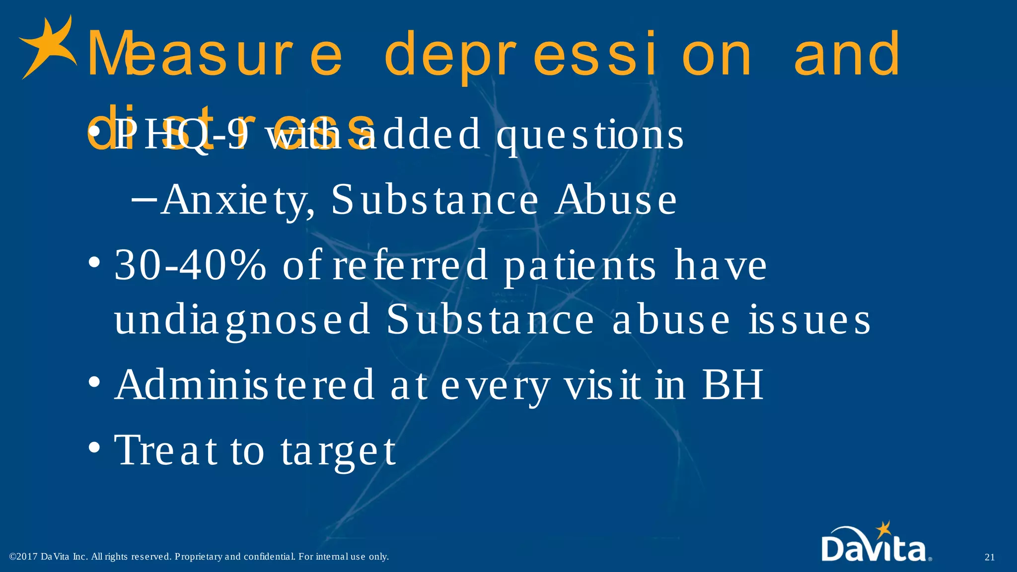 Measur e depr essi on and
di st r ess• PHQ-9 with added questions
–Anxiety, Substance Abuse
• 30-40% of referred patients have
undiagnosed Substance abuse issues
• Administered at every visit in BH
• Treat to target
21©2017 DaVita Inc. All rights reserved. Proprietary and confidential. For internal use only.
 