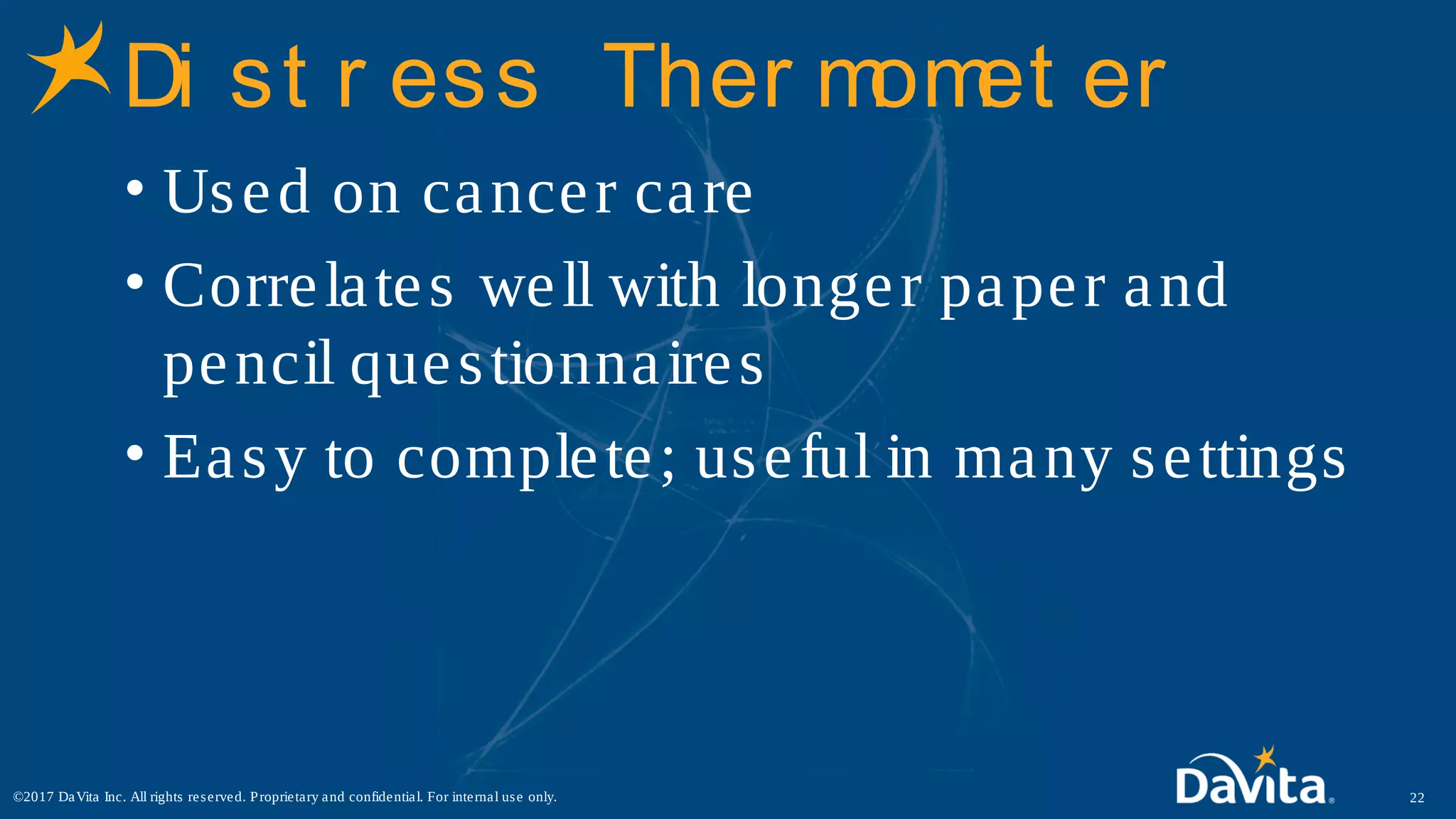 Di st r ess Ther momet er
• Used on cancer care
• Correlates well with longer paper and
pencil questionnaires
• Easy to complete; useful in many settings
22©2017 DaVita Inc. All rights reserved. Proprietary and confidential. For internal use only.
 