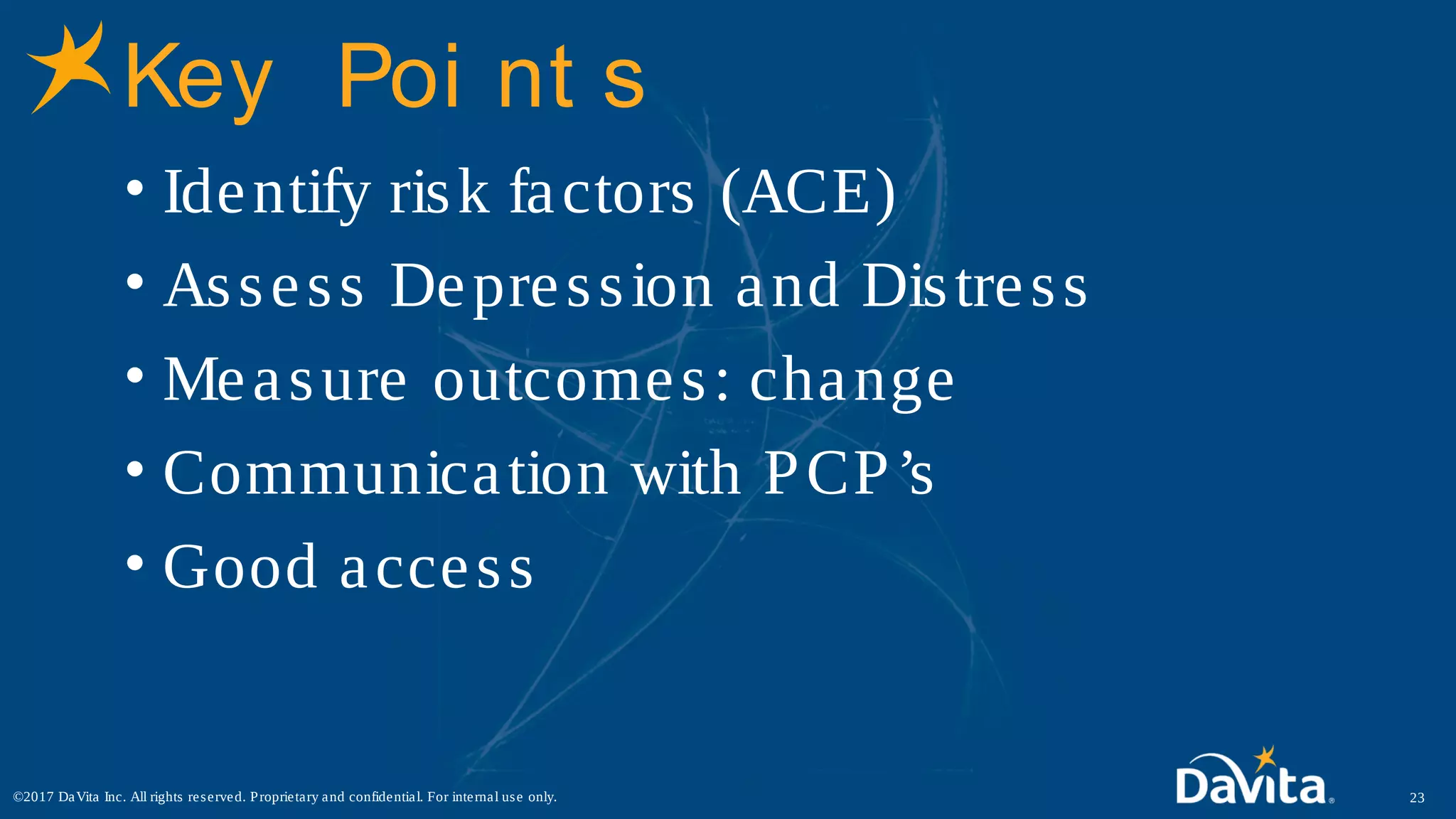 Key Poi nt s
• Identify risk factors (ACE)
• Assess Depression and Distress
• Measure outcomes: change
• Communication with PCP’s
• Good access
23©2017 DaVita Inc. All rights reserved. Proprietary and confidential. For internal use only.
 