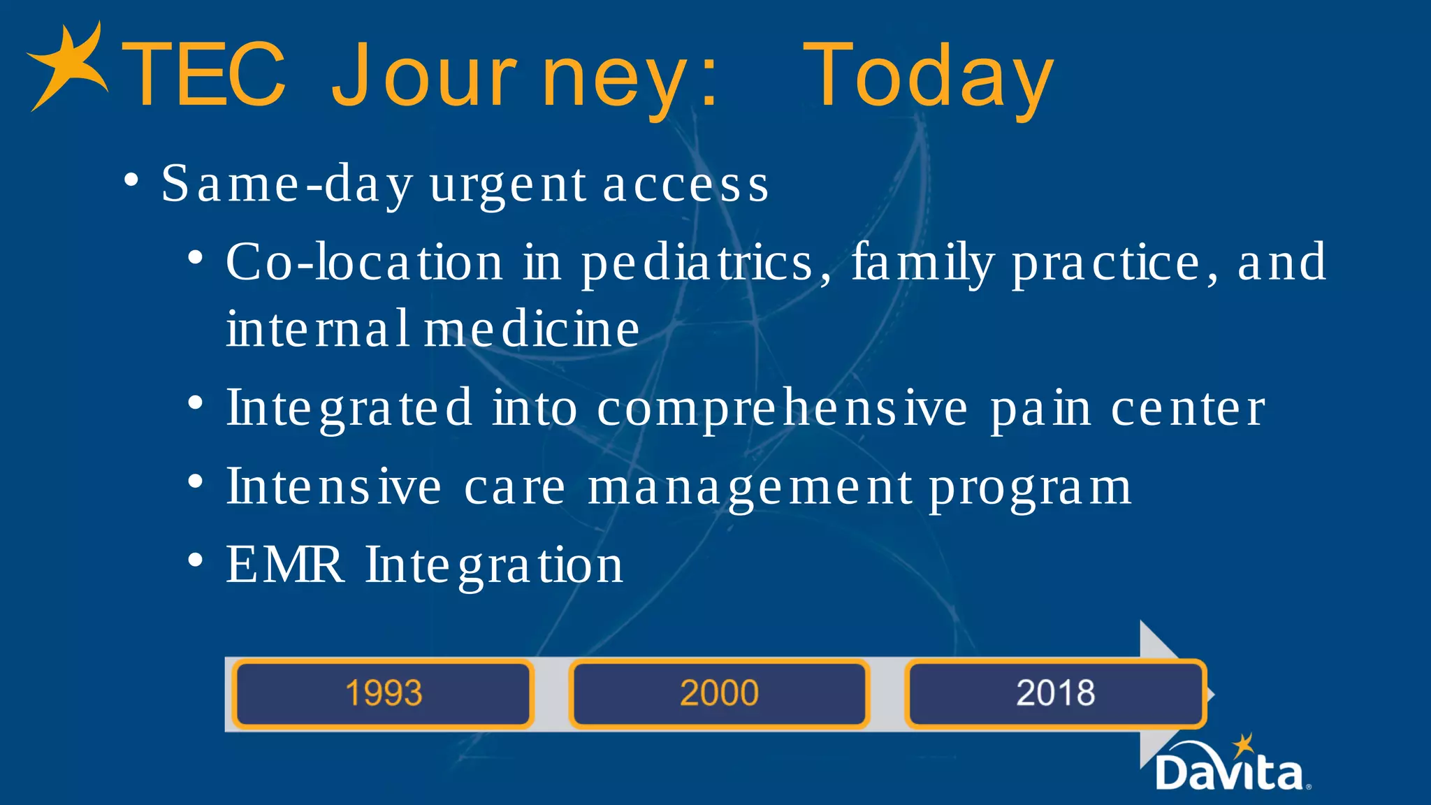 TEC Jour ney: Today
• Same-day urgent access
• Co-location in pediatrics, family practice, and
internal medicine
• Integrated into comprehensive pain center
• Intensive care management program
• EMR Integration
 