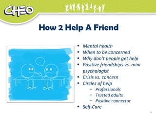 11
How 2 Help A Friend
• Mental health
• When to be concerned
• Why don’t people get help
• Positive friendships vs. mini
psychologist
• Crisis vs. concern
• Circles of help
– Professionals
– Trusted adults
– Positive connector
• Self-Care
 