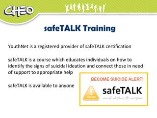 safeTALK Training
YouthNet is a registered provider of safeTALK certification
safeTALK is a course which educates individuals on how to
identify the signs of suicidal ideation and connect those in need
of support to appropriate help
safeTALK is available to anyone
 