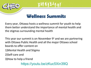 Wellness Summits
Every year, Ottawa hosts a wellness summit for youth to help
them better understand the importance of mental health and
the stigmas surrounding mental health
This year our summit is on November 9th
and we are partnering
with Ottawa Public Health and all the major Ottawa school
boards to offer content on
1)Mental Health and Stigma
2)Self-care and
3)How to help a friend
https://youtu.be/zKuc5Xin39Q
 