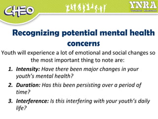 Recognizing potential mental health
concerns
Youth will experience a lot of emotional and social changes so
the most important thing to note are:
1. Intensity: Have there been major changes in your
youth’s mental health?
2. Duration: Has this been persisting over a period of
time?
3. Interference: Is this interfering with your youth’s daily
life?
 