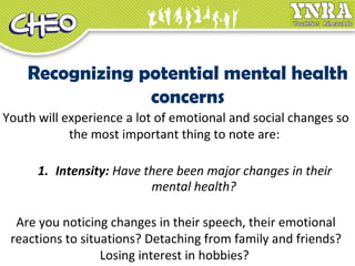 Recognizing potential mental health
concerns
Youth will experience a lot of emotional and social changes so
the most important thing to note are:
1. Intensity: Have there been major changes in their
mental health?
Are you noticing changes in their speech, their emotional
reactions to situations? Detaching from family and friends?
Losing interest in hobbies?
 