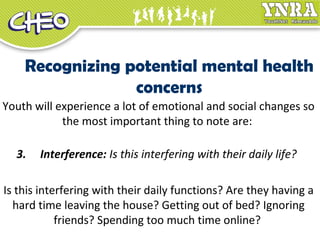 Recognizing potential mental health
concerns
Youth will experience a lot of emotional and social changes so
the most important thing to note are:
3. Interference: Is this interfering with their daily life?
Is this interfering with their daily functions? Are they having a
hard time leaving the house? Getting out of bed? Ignoring
friends? Spending too much time online?
 