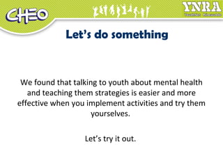 Let’s do something
We found that talking to youth about mental health
and teaching them strategies is easier and more
effective when you implement activities and try them
yourselves.
Let’s try it out.
 
