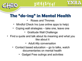 The “do-ing” in Mental Health
• Roses and Thrones
• Mindful Check Ins (use online apps to help)
• Coping wall strategies – take one, leave one
• Gratitude Wall Challenge
• Find a quote and talk about its meaning and what you
like about it
• Adult Ally conversation
• Contact based education – go to talks, watch
documentaries on mental health
• Gadget Free outings and activities
 