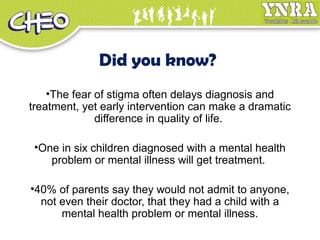 Did you know?
•The fear of stigma often delays diagnosis and
treatment, yet early intervention can make a dramatic
difference in quality of life.
•One in six children diagnosed with a mental health
problem or mental illness will get treatment.
•40% of parents say they would not admit to anyone,
not even their doctor, that they had a child with a
mental health problem or mental illness.
 