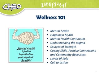 8
• Mental health
• Happiness Myths
• Mental Health Continuum
• Understanding the stigma
• Sources of Strength
• Coping Skills, Positive Connections
and Community Resources
• Levels of help
• Call to action
Wellness 101
 