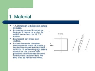 1. Material 1.1.  Dimensión y división del campo de juego . La cancha será de 18 metros de largo por 9 metros de ancho. Se admitirá un mínimo de 12  X 6 metros. Se marcará con líneas bien visibles. Las dos líneas de 18 metros constituyen las líneas de Banda, y las dos de 6 metros son las líneas de fondo. El terreno de juego estará dividido en dos por una línea paralela a las dos líneas de fondo, que indica la situación de la red está línea se llama línea media. 
