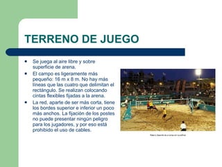 TERRENO DE JUEGO  Se juega al aire libre y sobre superficie de arena.  El campo es ligeramente más pequeño: 16 m x 8 m. No hay más líneas que las cuatro que delimitan el rectángulo. Se realizan colocando cintas flexibles fijadas a la arena.  La red, aparte de ser más corta, tiene los bordes superior e inferior un poco más anchos. La fijación de los postes no puede presentar ningún peligro para los jugadores, y por eso está prohibido el uso de cables.   