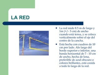 LA RED La red mide 8.5 m de largo y 1m (+/- 3 cm) de ancho cuando está tensa, y se coloca verticalmente sobre el eje del centro de la cancha. Está hecha con cuadros de 10 cm por lado. Alo largo del borde superior e inferior, una banda horizontal de 7 - 10 cm de ancho, hecha de lona, preferible de azul obscuro o colores brillantes, está cosida a todo lo largo de la red. 