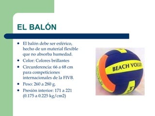 EL BALÓN  El balón debe ser esférico, hecho de un material flexible que no absorba humedad.  Color: Colores brillantes Circunferencia: 66 a 68 cm para competiciones internacionales de la FIVB. Peso: 260 a 280 g. Presión interior: 171 a 221 (0.175 a 0.225 kg/cm2) 