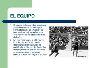 EL EQUIPO  El equipo lo forman dos jugadores y uno de ellos actúa de capitán. Para adecuarse al entorno y la temperatura se juega descalzo y con indumentaria adecuada: traje de baño.  No hay cambios ni sustituciones. En caso de lesión se puede disponer una única vez en el partido de un tiempo de 5 minutos de recuperación, contados desde el momento que el personal médico acreditado llegue a la pista.  