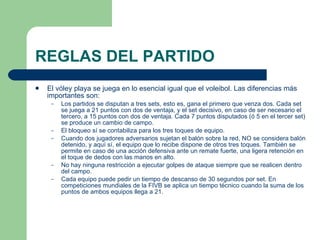 REGLAS DEL PARTIDO El vóley playa se juega en lo esencial igual que el voleibol. Las diferencias más importantes son:  Los partidos se disputan a tres sets, esto es, gana el primero que venza dos. Cada set se juega a 21 puntos con dos de ventaja, y el set decisivo, en caso de ser necesario el tercero, a 15 puntos con dos de ventaja. Cada 7 puntos disputados (ó 5 en el tercer set) se produce un cambio de campo.  El bloqueo sí se contabiliza para los tres toques de equipo.  Cuando dos jugadores adversarios sujetan el balón sobre la red, NO se considera balón detenido, y aquí sí, el equipo que lo recibe dispone de otros tres toques. También se permite en caso de una acción defensiva ante un remate fuerte, una ligera retención en el toque de dedos con las manos en alto.  No hay ninguna restricción a ejecutar golpes de ataque siempre que se realicen dentro del campo.  Cada equipo puede pedir un tiempo de descanso de 30 segundos por set. En competiciones mundiales de la FIVB se aplica un tiempo técnico cuando la suma de los puntos de ambos equipos llega a 21.  