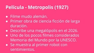 Película - Metropolis (1927)
● Filme mudo alemán.
● Primer obra de ciencia ficción de larga
duración.
● Describe una megalópolis en el 2026.
● Uno de lοs pocos filmes considerados
Memoria del Mundo por la UNESCO.
● Se muestra al primer robot con
sentimientos.
 