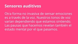 Sensores auditivos
Otra forma no invasiva de sensar emociones
es a través de la voz. Nuestros tonos de voz
varían dependiendo que estamos sintiendo.
Las pausas que hacemos revelan también el
estado mental por el que pasamos.
 