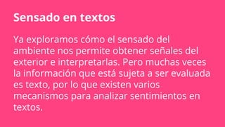 Sensado en textos
Ya exploramos cómo el sensado del
ambiente nos permite obtener señales del
exterior e interpretarlas. Pero muchas veces
la información que está sujeta a ser evaluada
es texto, por lo que existen varios
mecanismos para analizar sentimientos en
textos.
 