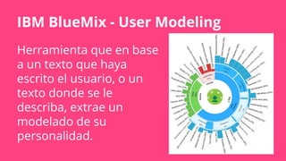 IBM BlueMix - User Modeling
Herramienta que en base
a un texto que haya
escrito el usuario, o un
texto donde se le
describa, extrae un
modelado de su
personalidad.
 