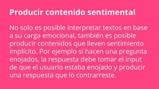 Producir contenido sentimental
No solo es posible interpretar textos en base
a su carga emocional, también es posible
producir contenidos que lleven sentimiento
implícito. Por ejemplo si hacen una pregunta
enojados, la respuesta debe tomar el input
de que el usuario estaba enojado y producir
una respuesta que lo contrarreste.
 