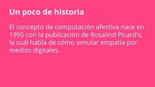 Un poco de historia
El concepto de computación afectiva nace en
1995 con la publicación de Rosalind Picard's,
la cuál habla de cómo simular empatía por
medios digitales.
 