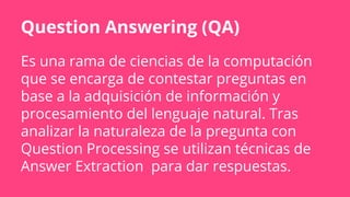 Question Answering (QA)
Es una rama de ciencias de la computación
que se encarga de contestar preguntas en
base a la adquisición de información y
procesamiento del lenguaje natural. Tras
analizar la naturaleza de la pregunta con
Question Processing se utilizan técnicas de
Answer Extraction para dar respuestas.
 