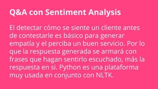 Q&A con Sentiment Analysis
El detectar cómo se siente un cliente antes
de contestarle es básico para generar
empatía y el perciba un buen servicio. Por lo
que la respuesta generada se armará con
frases que hagan sentirlo escuchado, más la
respuesta en si. Python es una plataforma
muy usada en conjunto con NLTK.
 