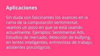 Aplicaciones
Sin duda son fascinantes los avances en la
rama de la computación sentimental,
veamos un poco en que se está usando
actualmente. Ejemplos: Sentimental Ads,
Estudios de mercado, detección de bullying,
en lentes inteligentes, entrevistas de trabajo,
asistentes psicológicos.
 