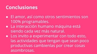 Conclusiones
● El amor, así como otros sentimientos son
100% programables.
● La interacción humano máquina está
siendo cada vez más natural.
● Los invito a experimentar con todo esto,
las actividades que tengan que sean poco
productivas cambienlas por crear cosas
asombrosas.
 