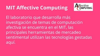 MIT Affective Computing
El laboratorio que desarrolla más
investigación de temas de computación
afectiva se encuentra en el MIT, las
principales herramientas de mercadeo
sentimental utilizan las tecnologías gestadas
aquí.
 