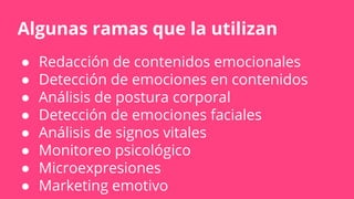 Algunas ramas que la utilizan
● Redacción de contenidos emocionales
● Detección de emociones en contenidos
● Análisis de postura corporal
● Detección de emociones faciales
● Análisis de signos vitales
● Monitoreo psicológico
● Microexpresiones
● Marketing emotivo
 