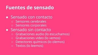 Fuentes de sensado
● Sensado con contacto
○ Sensores cerebrales
○ Sensores corporales
● Sensado sin contacto
○ Grabaciones audio (lo escuchamos)
○ Grabaciones video (lo vemos)
○ Detectores químicos (lo olemos)
○ Textos (lo leemos)
 